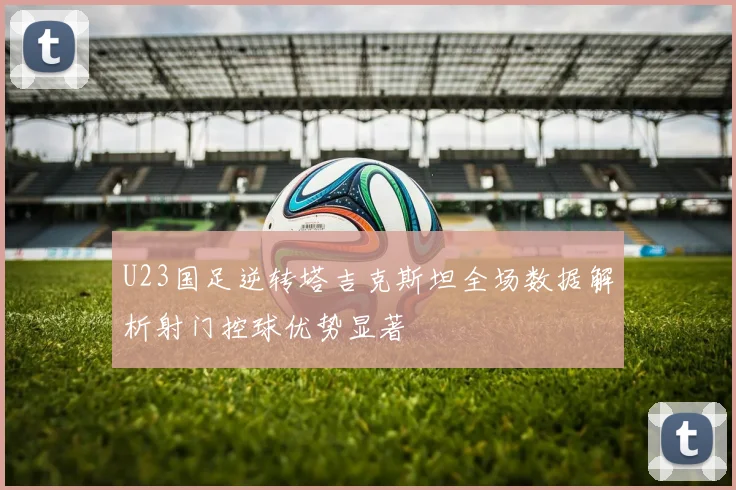 U23国足逆转塔吉克斯坦全场数据解析射门控球优势显著