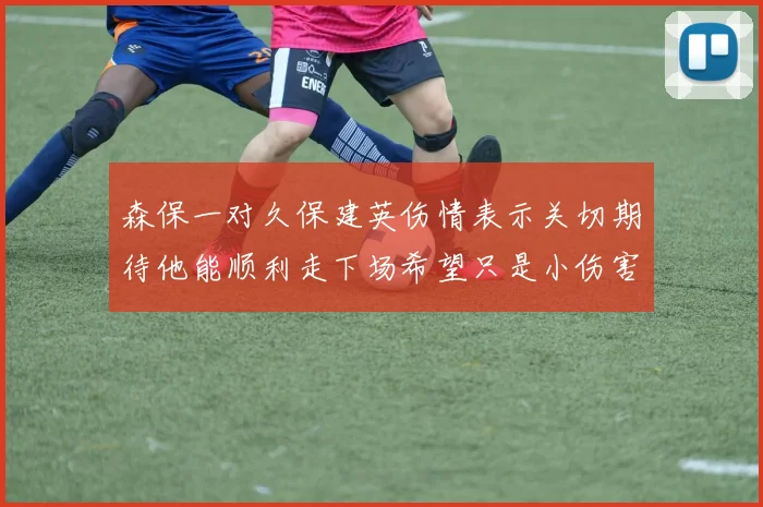 森保一对久保建英伤情表示关切期待他能顺利走下场希望只是小伤害